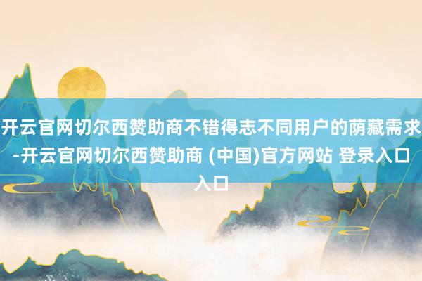 开云官网切尔西赞助商不错得志不同用户的荫藏需求-开云官网切尔西赞助商 (中国)官方网站 登录入口