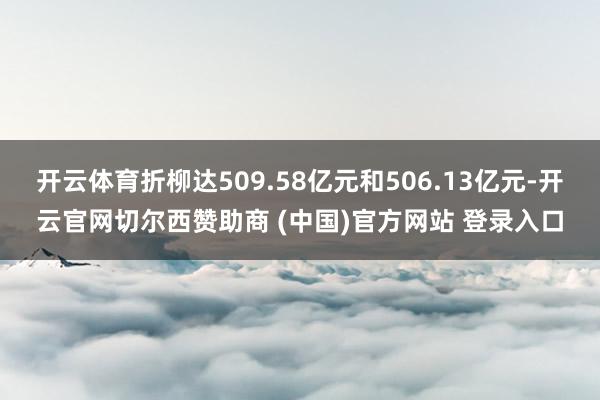 开云体育折柳达509.58亿元和506.13亿元-开云官网切尔西赞助商 (中国)官方网站 登录入口
