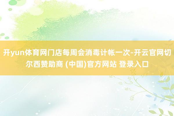 开yun体育网门店每周会消毒计帐一次-开云官网切尔西赞助商 (中国)官方网站 登录入口