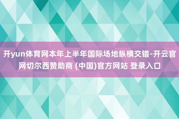 开yun体育网本年上半年国际场地纵横交错-开云官网切尔西赞助商 (中国)官方网站 登录入口