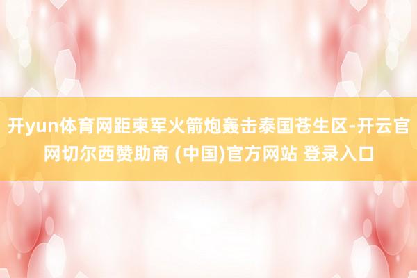 开yun体育网距柬军火箭炮轰击泰国苍生区-开云官网切尔西赞助商 (中国)官方网站 登录入口