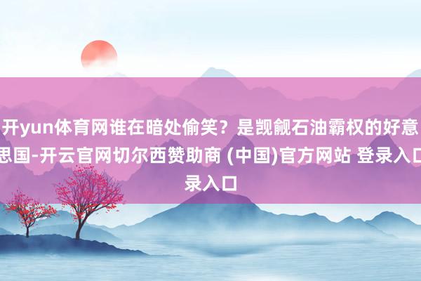 开yun体育网谁在暗处偷笑？是觊觎石油霸权的好意思国-开云官网切尔西赞助商 (中国)官方网站 登录入口