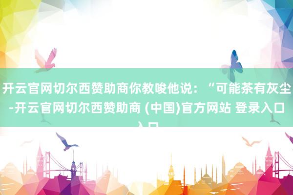 开云官网切尔西赞助商你教唆他说：“可能茶有灰尘-开云官网切尔西赞助商 (中国)官方网站 登录入口