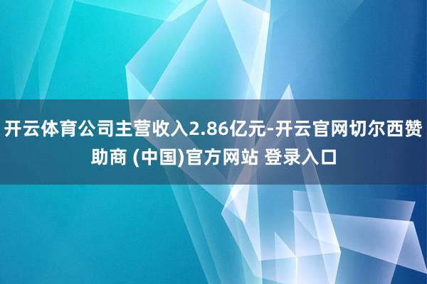 开云体育公司主营收入2.86亿元-开云官网切尔西赞助商 (中国)官方网站 登录入口