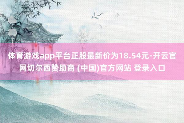 体育游戏app平台正股最新价为18.54元-开云官网切尔西赞助商 (中国)官方网站 登录入口