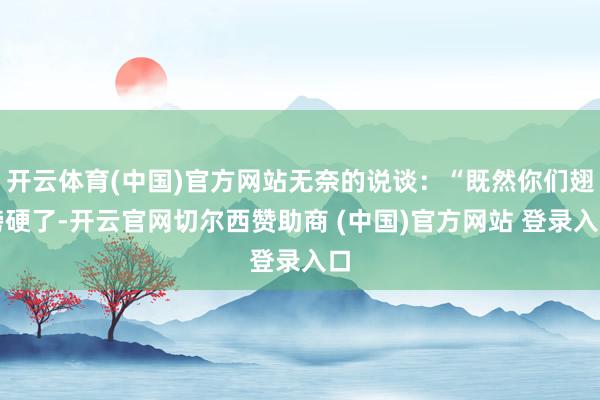 开云体育(中国)官方网站无奈的说谈：“既然你们翅膀硬了-开云官网切尔西赞助商 (中国)官方网站 登录入口