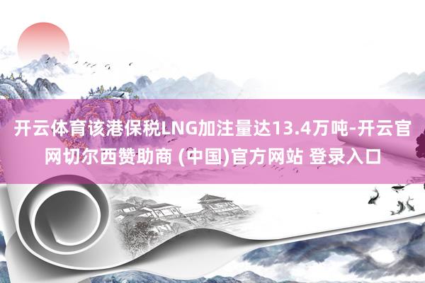 开云体育该港保税LNG加注量达13.4万吨-开云官网切尔西赞助商 (中国)官方网站 登录入口