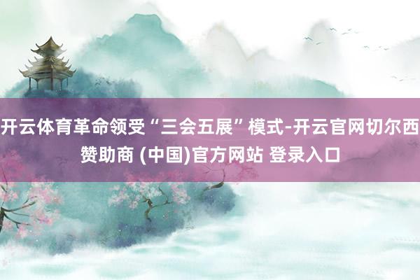 开云体育革命领受“三会五展”模式-开云官网切尔西赞助商 (中国)官方网站 登录入口