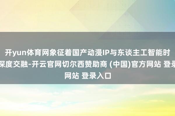开yun体育网象征着国产动漫IP与东谈主工智能时刻的深度交融-开云官网切尔西赞助商 (中国)官方网站 登录入口