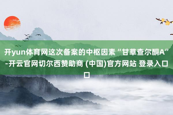 开yun体育网这次备案的中枢因素“甘草查尔酮A”-开云官网切尔西赞助商 (中国)官方网站 登录入口
