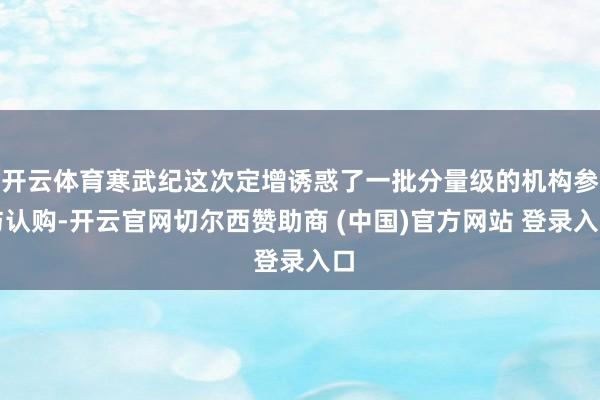 开云体育寒武纪这次定增诱惑了一批分量级的机构参与认购-开云官网切尔西赞助商 (中国)官方网站 登录入口