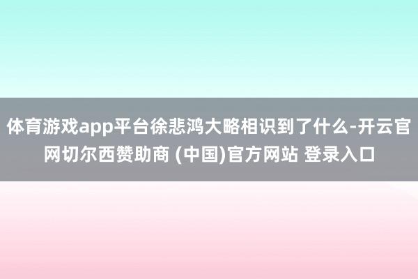 体育游戏app平台徐悲鸿大略相识到了什么-开云官网切尔西赞助商 (中国)官方网站 登录入口