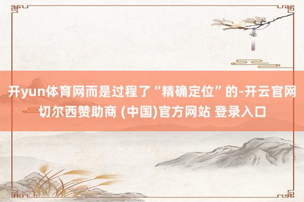 开yun体育网而是过程了“精确定位”的-开云官网切尔西赞助商 (中国)官方网站 登录入口