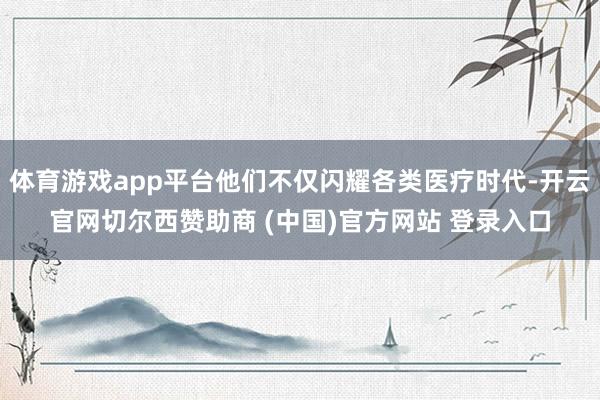 体育游戏app平台他们不仅闪耀各类医疗时代-开云官网切尔西赞助商 (中国)官方网站 登录入口