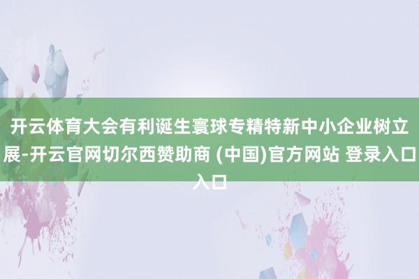 开云体育　　大会有利诞生寰球专精特新中小企业树立展-开云官网切尔西赞助商 (中国)官方网站 登录入口