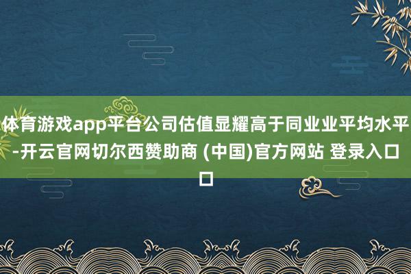 体育游戏app平台公司估值显耀高于同业业平均水平-开云官网切尔西赞助商 (中国)官方网站 登录入口