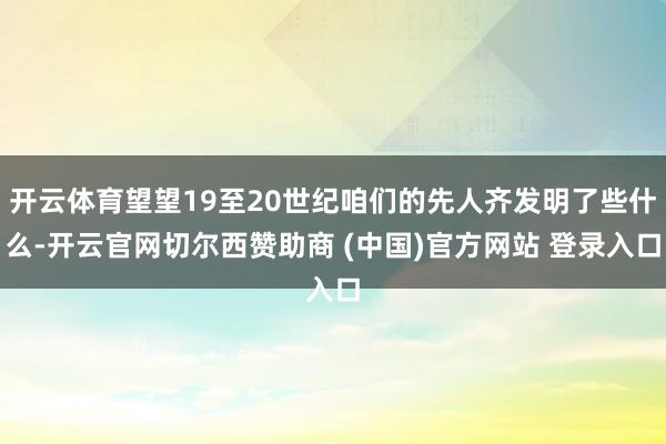 开云体育望望19至20世纪咱们的先人齐发明了些什么-开云官网切尔西赞助商 (中国)官方网站 登录入口