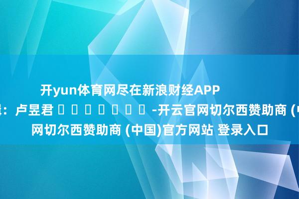 开yun体育网尽在新浪财经APP 背负剪辑:卢昱君 -开云官网切尔西赞助商 (中国)官方网站 登录入口