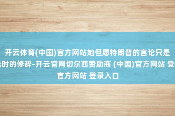 开云体育(中国)官方网站她但愿特朗普的言论只是是竞选时的修辞-开云官网切尔西赞助商 (中国)官方网站 登录入口