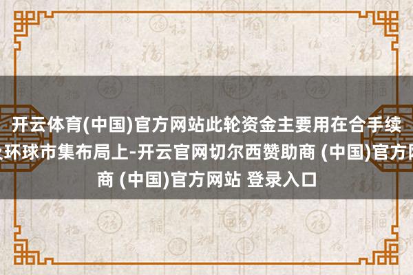 开云体育(中国)官方网站此轮资金主要用在合手续的居品研发及环球市集布局上-开云官网切尔西赞助商 (中国)官方网站 登录入口