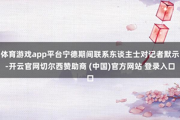 体育游戏app平台宁德期间联系东谈主士对记者默示-开云官网切尔西赞助商 (中国)官方网站 登录入口