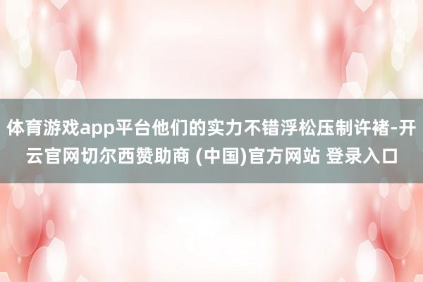 体育游戏app平台他们的实力不错浮松压制许褚-开云官网切尔西赞助商 (中国)官方网站 登录入口