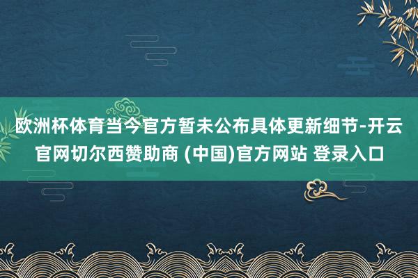 欧洲杯体育　　当今官方暂未公布具体更新细节-开云官网切尔西赞助商 (中国)官方网站 登录入口