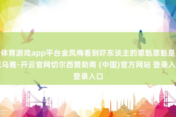 体育游戏app平台金凤梅看到吓东谈主的罪魁罪魁是花乌雅-开云官网切尔西赞助商 (中国)官方网站 登录入口