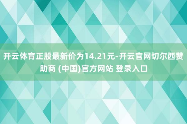 开云体育正股最新价为14.21元-开云官网切尔西赞助商 (中国)官方网站 登录入口