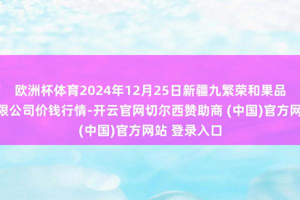 欧洲杯体育2024年12月25日新疆九繁荣和果品筹画处分有限公司价钱行情-开云官网切尔西赞助商 (中国)官方网站 登录入口