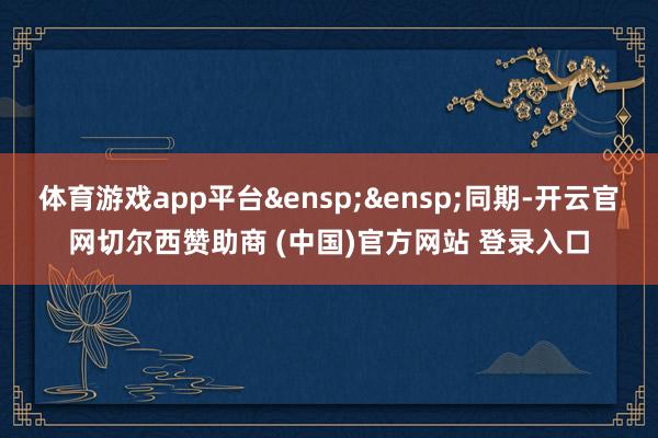 体育游戏app平台&ensp;&ensp;同期-开云官网切尔西赞助商 (中国)官方网站 登录入口