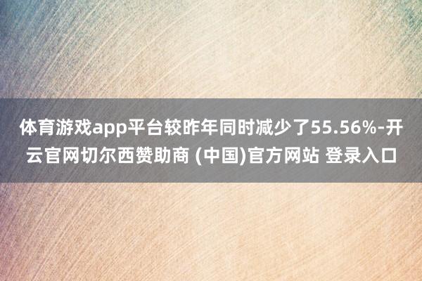 体育游戏app平台较昨年同时减少了55.56%-开云官网切尔西赞助商 (中国)官方网站 登录入口
