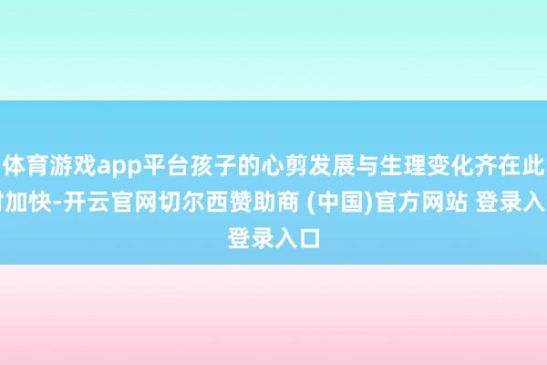 体育游戏app平台孩子的心剪发展与生理变化齐在此时加快-开云官网切尔西赞助商 (中国)官方网站 登录入口