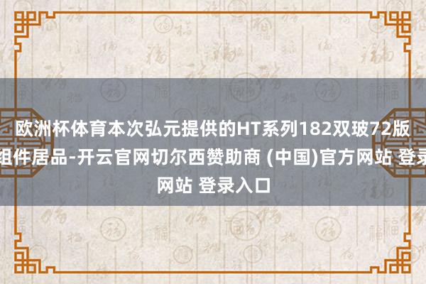 欧洲杯体育本次弘元提供的HT系列182双玻72版型的组件居品-开云官网切尔西赞助商 (中国)官方网站 登录入口