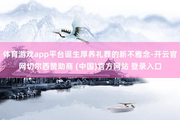 体育游戏app平台诞生厚养礼葬的新不雅念-开云官网切尔西赞助商 (中国)官方网站 登录入口