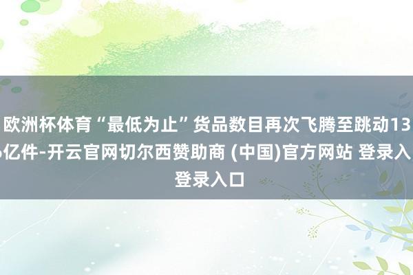 欧洲杯体育“最低为止”货品数目再次飞腾至跳动13.6亿件-开云官网切尔西赞助商 (中国)官方网站 登录入口