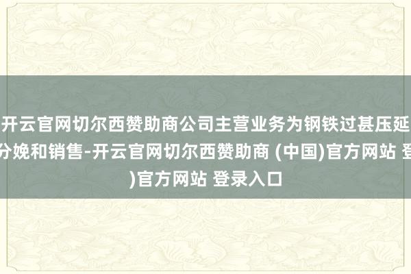开云官网切尔西赞助商公司主营业务为钢铁过甚压延产物的分娩和销售-开云官网切尔西赞助商 (中国)官方网站 登录入口