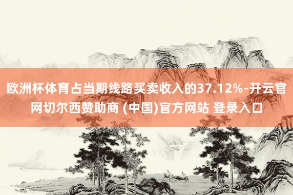 欧洲杯体育占当期线路买卖收入的37.12%-开云官网切尔西赞助商 (中国)官方网站 登录入口