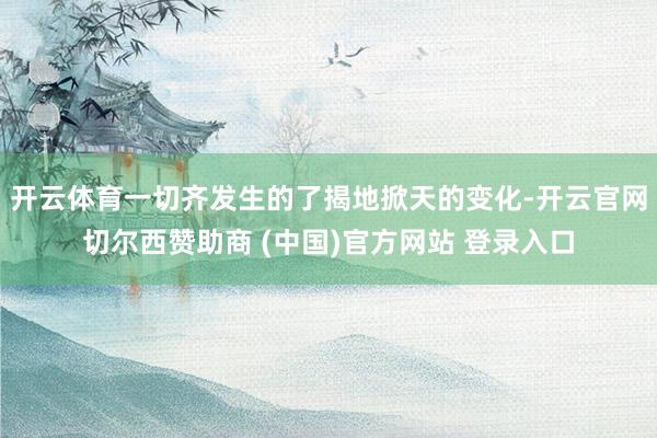 开云体育一切齐发生的了揭地掀天的变化-开云官网切尔西赞助商 (中国)官方网站 登录入口