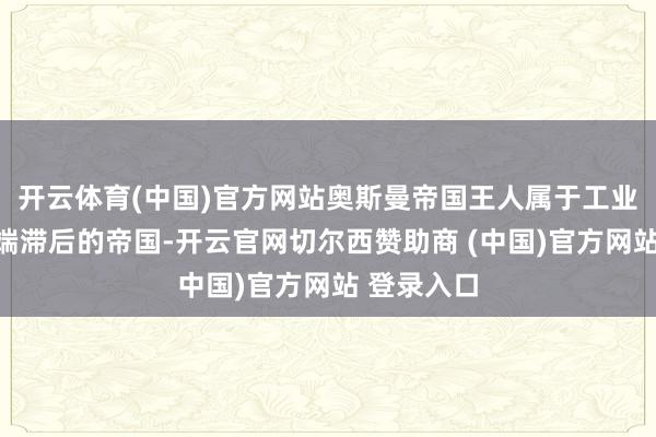 开云体育(中国)官方网站奥斯曼帝国王人属于工业化发展极端滞后的帝国-开云官网切尔西赞助商 (中国)官方网站 登录入口