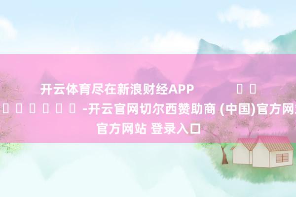 开云体育尽在新浪财经APP            													-开云官网切尔西赞助商 (中国)官方网站 登录入口