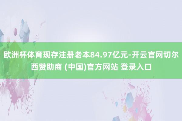 欧洲杯体育现存注册老本84.97亿元-开云官网切尔西赞助商 (中国)官方网站 登录入口