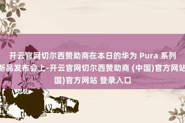 开云官网切尔西赞助商在本日的华为 Pura 系列及全场景新品发布会上-开云官网切尔西赞助商 (中国)官方网站 登录入口
