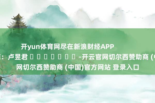 开yun体育网尽在新浪财经APP            						牵累裁剪：卢昱君 							-开云官网切尔西赞助商 (中国)官方网站 登录入口