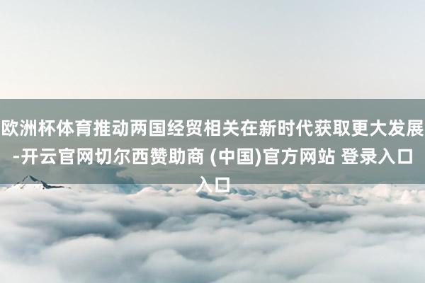 欧洲杯体育推动两国经贸相关在新时代获取更大发展-开云官网切尔西赞助商 (中国)官方网站 登录入口