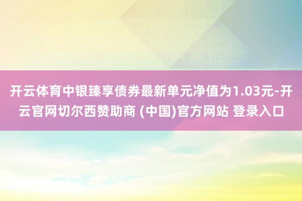 开云体育中银臻享债券最新单元净值为1.03元-开云官网切尔西赞助商 (中国)官方网站 登录入口