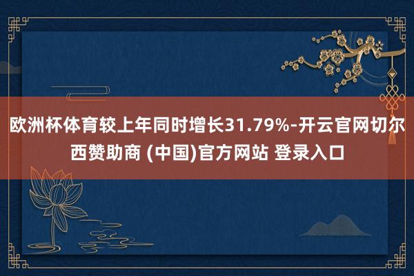 欧洲杯体育较上年同时增长31.79%-开云官网切尔西赞助商 (中国)官方网站 登录入口