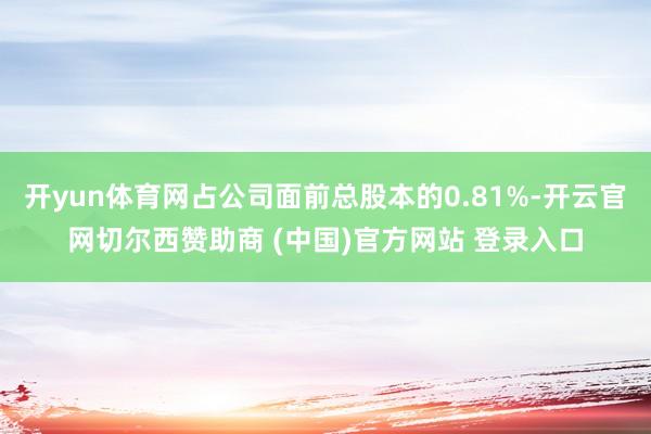 开yun体育网占公司面前总股本的0.81%-开云官网切尔西赞助商 (中国)官方网站 登录入口
