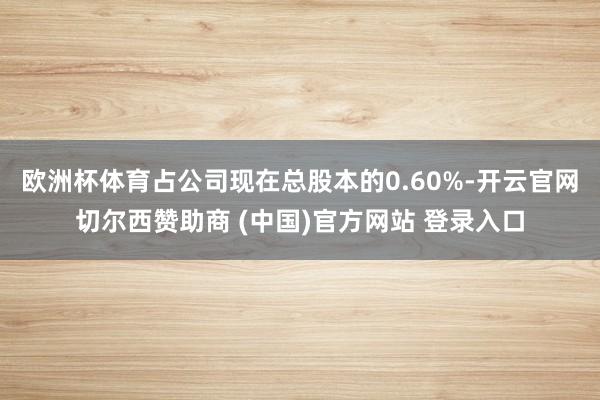 欧洲杯体育占公司现在总股本的0.60%-开云官网切尔西赞助商 (中国)官方网站 登录入口