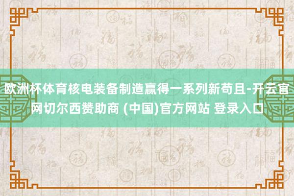 欧洲杯体育核电装备制造赢得一系列新苟且-开云官网切尔西赞助商 (中国)官方网站 登录入口
